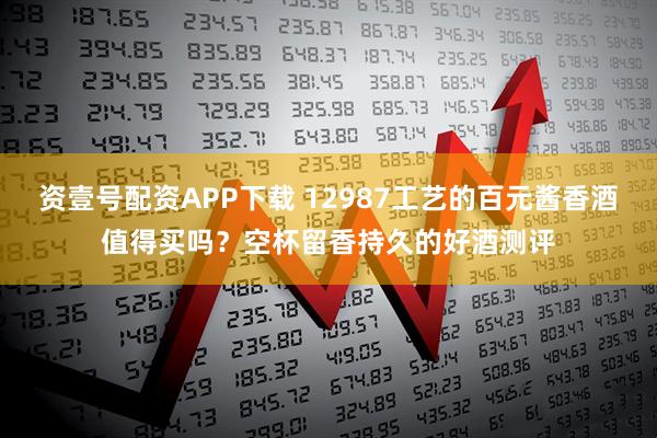资壹号配资APP下载 12987工艺的百元酱香酒值得买吗？空杯留香持久的好酒测评