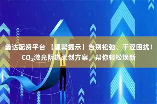 鑫达配资平台 【温馨提示】告别松弛、干涩困扰！CO₂激光阴道无创方案，帮你轻松焕新