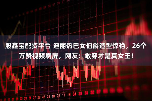 股鑫宝配资平台 迪丽热巴女伯爵造型惊艳，26个万赞视频刷屏，网友：敢穿才是真女王！
