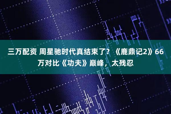 三万配资 周星驰时代真结束了？《鹿鼎记2》66万对比《功夫》巅峰，太残忍
