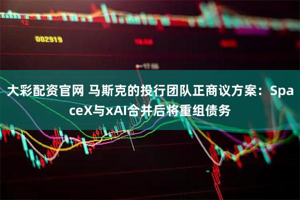 大彩配资官网 马斯克的投行团队正商议方案：SpaceX与xAI合并后将重组债务